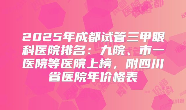 2025年成都试管三甲眼科医院排名:九院、市一医院等医院上榜,附四川省医院年价格表
