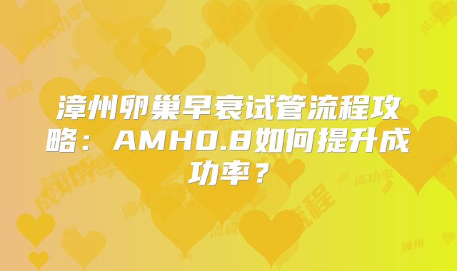 漳州卵巢早衰试管流程攻略:AMH0.8如何提升成功率?