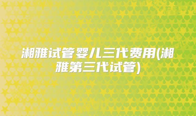 湘雅试管婴儿三代费用(湘雅第三代试管)