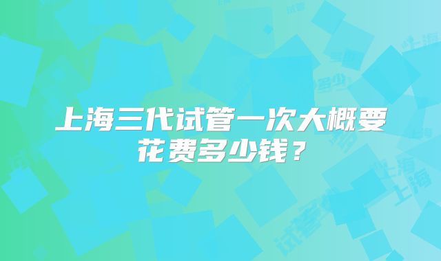 上海三代试管一次大概要花费多少钱?