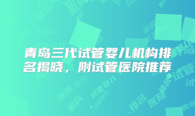 青岛三代试管婴儿机构排名揭晓，附试管医院推荐