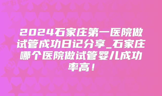 2024石家庄第一医院做试管成功日记分享_石家庄哪个医院做试管婴儿成功率高！
