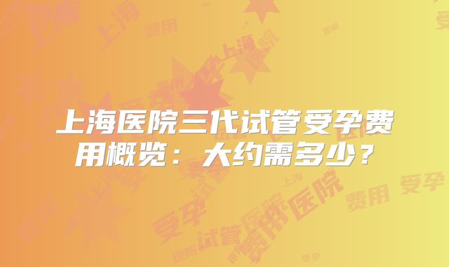 上海医院三代试管受孕费用概览：大约需多少？