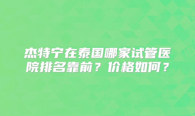 杰特宁在泰国哪家试管医院排名靠前？价格如何？