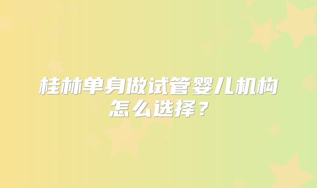 桂林单身做试管婴儿机构怎么选择？