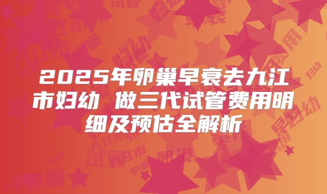 2025年卵巢早衰去九江市妇幼 做三代试管费用明细及预估全解析