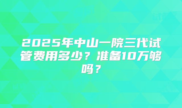 2025年中山一院三代试管费用多少?准备10万够吗?