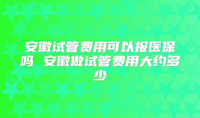 安徽试管费用可以报医保吗 安徽做试管费用大约多少