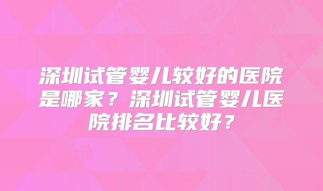 深圳试管婴儿较好的医院是哪家?深圳试管婴儿医院排名比较好?