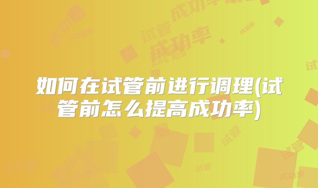 如何在试管前进行调理(试管前怎么提高成功率)