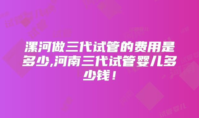 漯河做三代试管的费用是多少,河南三代试管婴儿多少钱!