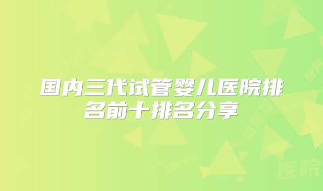 国内三代试管婴儿医院排名前十排名分享