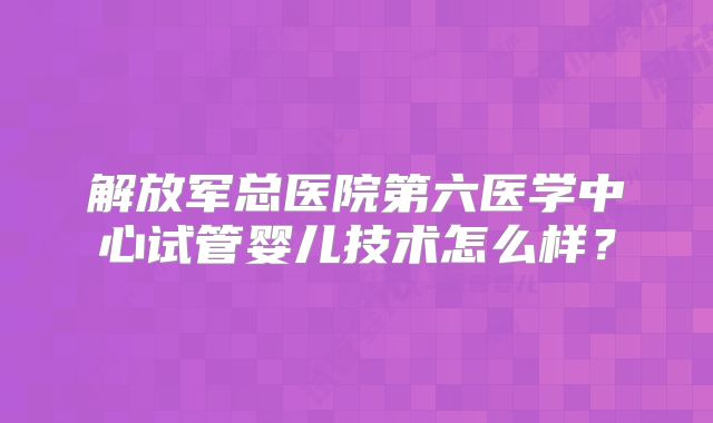 解放军总医院第六医学中心试管婴儿技术怎么样?