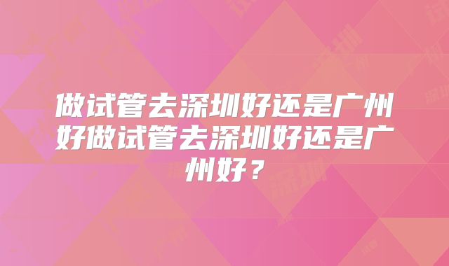 做试管去深圳好还是广州好做试管去深圳好还是广州好?