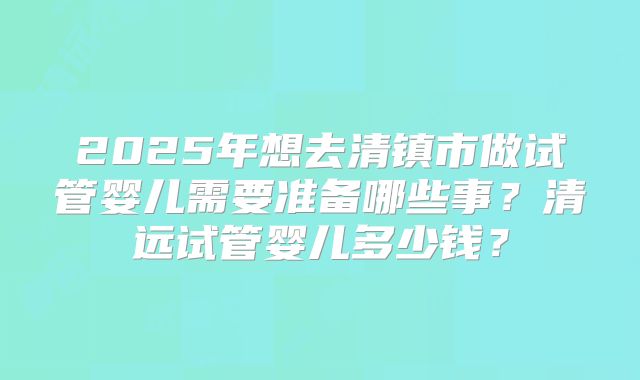 2025年想去清镇市做试管婴儿需要准备哪些事？清远试管婴儿多少钱？