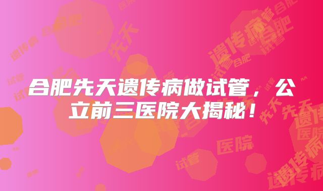 合肥先天遗传病做试管,公立前三医院大揭秘!