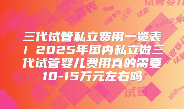 三代试管私立费用一览表！2025年国内私立做三代试管婴儿费用真的需要10-15万元左右吗