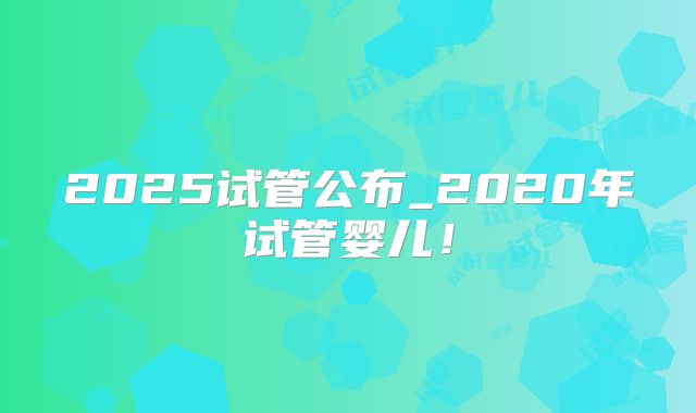 2025试管公布_2020年试管婴儿！