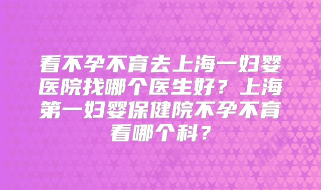看不孕不育去上海一妇婴医院找哪个医生好?上海第一妇婴保健院不孕不育看哪个科?