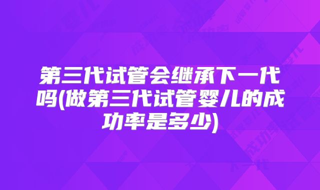 第三代试管会继承下一代吗(做第三代试管婴儿的成功率是多少)