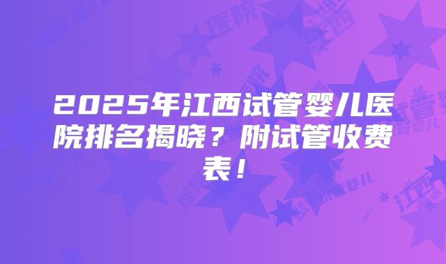2025年江西试管婴儿医院排名揭晓?附试管收费表!