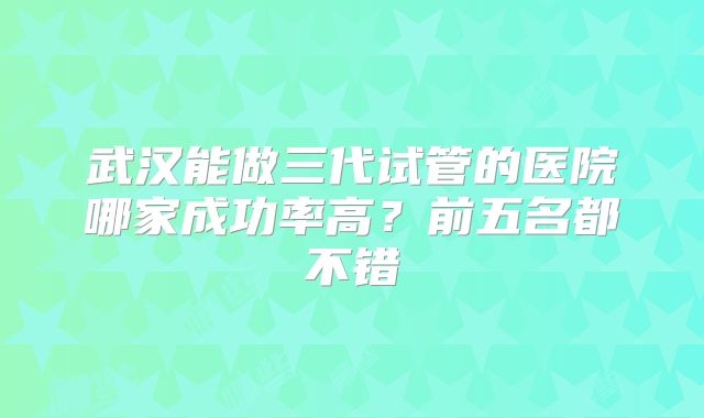 武汉能做三代试管的医院哪家成功率高？前五名都不错