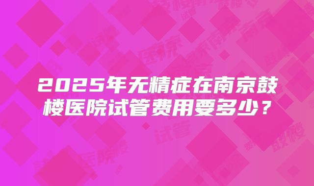 2025年无精症在南京鼓楼医院试管费用要多少?
