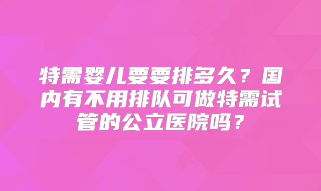 特需婴儿要要排多久？国内有不用排队可做特需试管的公立医院吗？