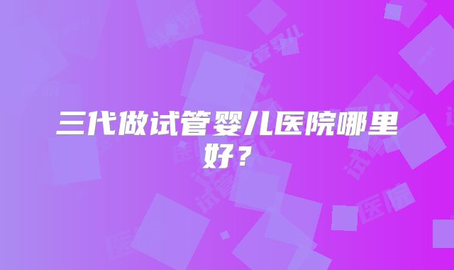 三代做试管婴儿医院哪里好?