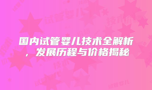 国内试管婴儿技术全解析,发展历程与价格揭秘
