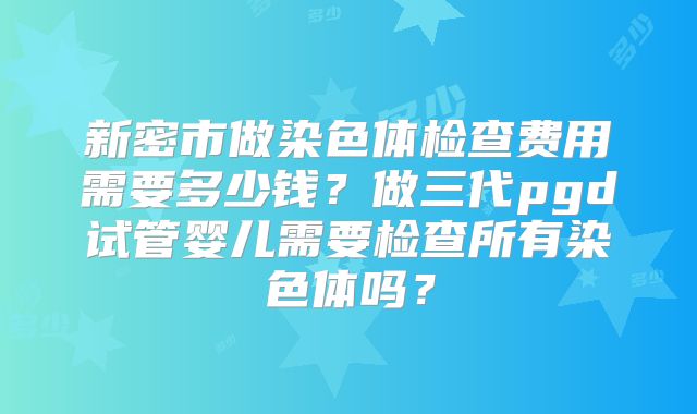 新密市做染色体检查费用需要多少钱？做三代pgd试管婴儿需要检查所有染色体吗？