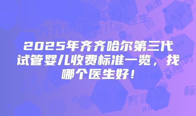 2025年齐齐哈尔第三代试管婴儿收费标准一览，找哪个医生好！