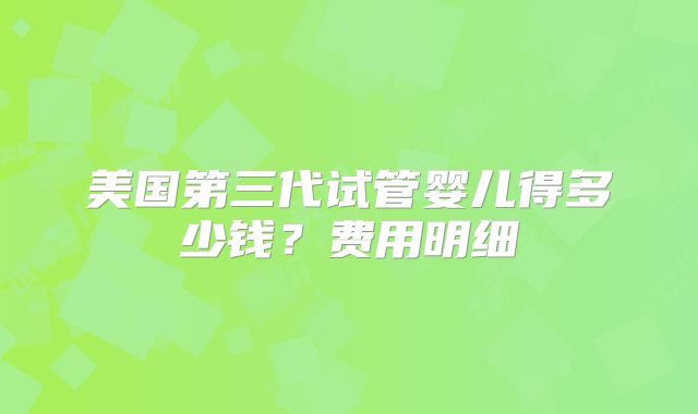 美国第三代试管婴儿得多少钱？费用明细