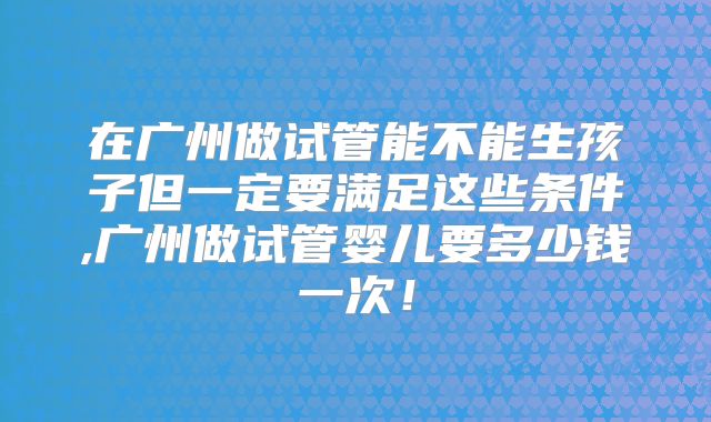 在广州做试管能不能生孩子但一定要满足这些条件,广州做试管婴儿要多少钱一次！