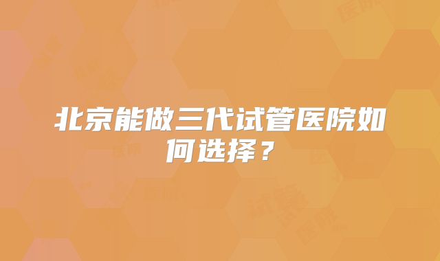 北京能做三代试管医院如何选择？