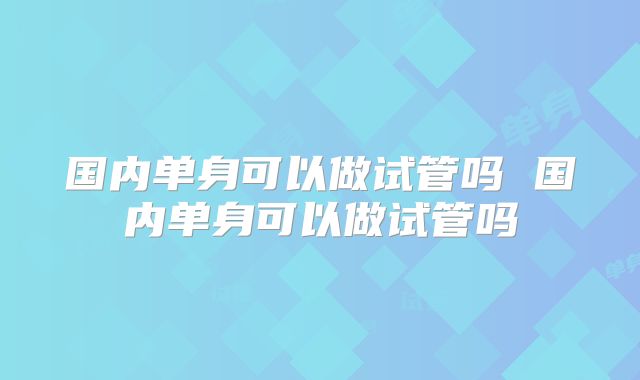 国内单身可以做试管吗 国内单身可以做试管吗