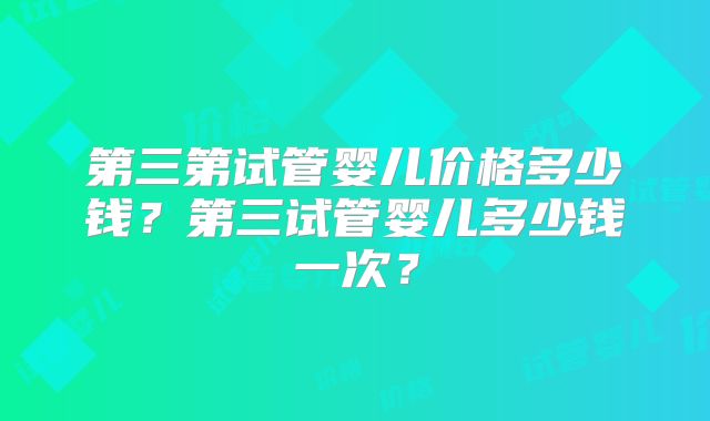 第三第试管婴儿价格多少钱?第三试管婴儿多少钱一次?