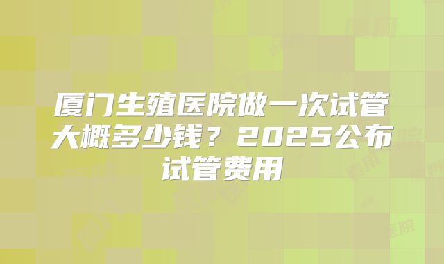 厦门生殖医院做一次试管大概多少钱？2025公布试管费用