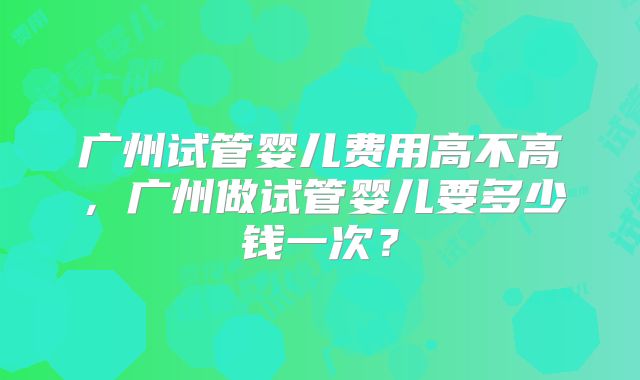 广州试管婴儿费用高不高，广州做试管婴儿要多少钱一次？