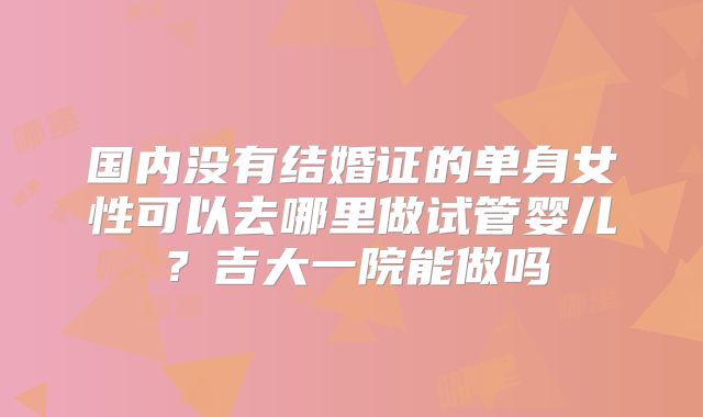 国内没有结婚证的单身女性可以去哪里做试管婴儿?吉大一院能做吗