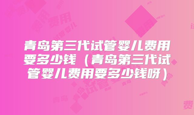 青岛第三代试管婴儿费用要多少钱(青岛第三代试管婴儿费用要多少钱呀)