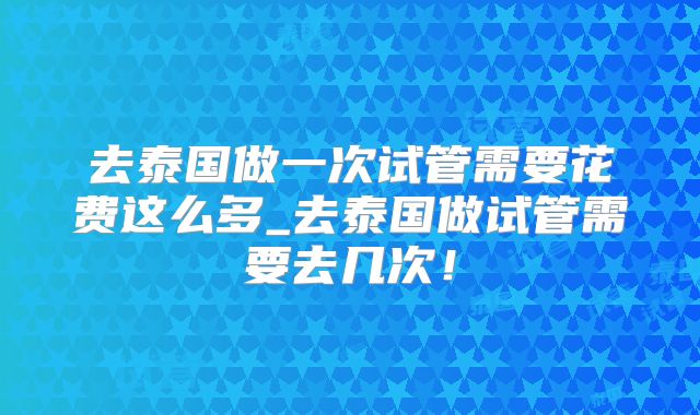 去泰国做一次试管需要花费这么多_去泰国做试管需要去几次！