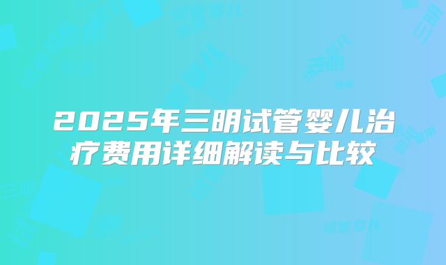 2025年三明试管婴儿治疗费用详细解读与比较