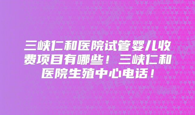 三峡仁和医院试管婴儿收费项目有哪些！三峡仁和医院生殖中心电话！