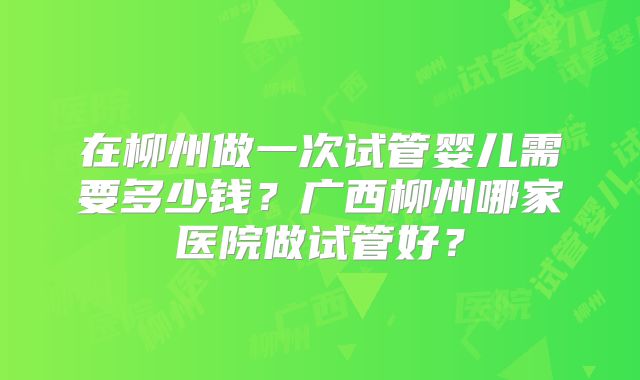在柳州做一次试管婴儿需要多少钱？广西柳州哪家医院做试管好？