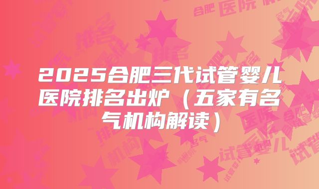 2025合肥三代试管婴儿医院排名出炉(五家有名气机构解读)