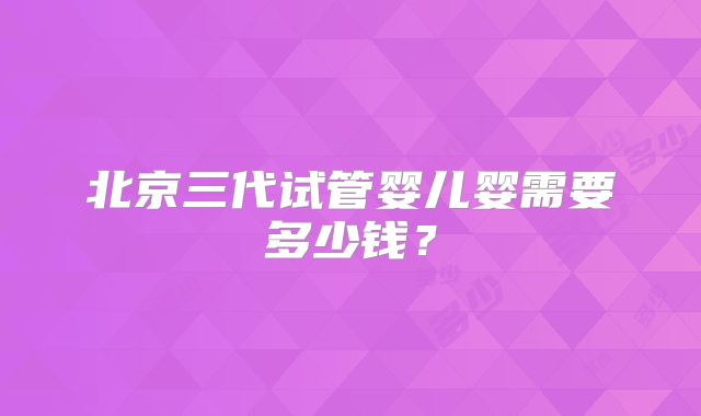 北京三代试管婴儿婴需要多少钱?