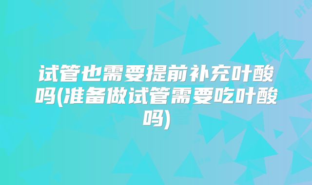 试管也需要提前补充叶酸吗(准备做试管需要吃叶酸吗)