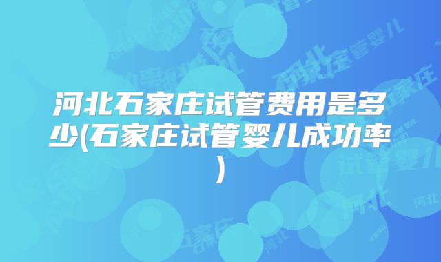河北石家庄试管费用是多少(石家庄试管婴儿成功率)