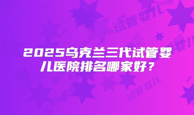 2025乌克兰三代试管婴儿医院排名哪家好?